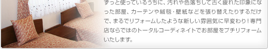 ずっと使っているうちに、汚れや色落ちして古く疲れた印象になった部屋、カーテンや絨毯・壁紙などを張り替えたりするだけで、まるでリフォームしたような新しい雰囲気に早変わり!専門店ならではのトータルコーディネイトでお部屋をプチリフォームいたします。